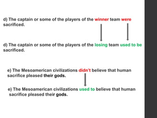 d) The captain or some of the players of the winner team were
sacrificed.
e) The Mesoamerican civilizations didn’t believe that human
sacrifice pleased their gods.
d) The captain or some of the players of the losing team used to be
sacrificed.
e) The Mesoamerican civilizations used to believe that human
sacrifice pleased their gods.
 