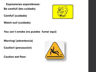 Expresiones espontáneas:
Be careful! (ten cuidado)
Careful! (cuidado)
Watch out! (cuidado)
You can´t smoke (no puedes fumar aquí)
Warning! (advertencia)
Caution! (precaucion)
Caution wet floor
 