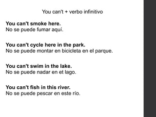 You can't + verbo infinitivo
You can't smoke here.
No se puede fumar aquí.
You can't cycle here in the park.
No se puede montar en bicicleta en el parque.
You can't swim in the lake.
No se puede nadar en et lago.
You can't fish in this river.
No se puede pescar en este río.
 