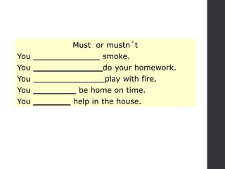 Must or mustn´t
You ______________ smoke.
You _____________do your homework.
You _______________play with fire.
You ________ be home on time.
You _______ help in the house.
 