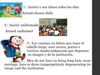 1.- Asistir a sus clases todos los días
Attend classes daily
2.- Asistir uniformado
Attend uniformed
3.- Los varones no deben que traer el
. cabello largo, usar aretes, gorros o .
. vestirse inadecuadamente que degenere
. su imagen y de la institución.
Men do not have to bring long hair, wear
earrings, hats or dress inappropriately degenerating its
image and the institution
 