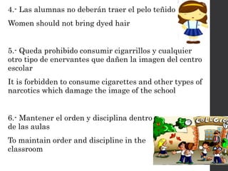 4.- Las alumnas no deberán traer el pelo teñido
Women should not bring dyed hair
5.- Queda prohibido consumir cigarrillos y cualquier
otro tipo de enervantes que dañen la imagen del centro
escolar
It is forbidden to consume cigarettes and other types of
narcotics which damage the image of the school
6.- Mantener el orden y disciplina dentro
de las aulas
To maintain order and discipline in the
classroom
 