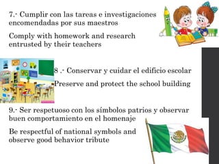 7.- Cumplir con las tareas e investigaciones
encomendadas por sus maestros
Comply with homework and research
entrusted by their teachers
8 .- Conservar y cuidar el edificio escolar
Preserve and protect the school building
9.- Ser respetuoso con los símbolos patrios y observar
buen comportamiento en el homenaje
Be respectful of national symbols and
observe good behavior tribute
 