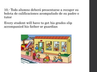 10.- Todo alumno deberá presentarse a recoger su
boleta de calificaciones acompañado de su padre o
tutor
Every student will have to get his grades slip
accompanied his father or guardian
 