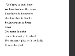 • Use have to has / have
We have to clean the house
They have do homework
she don´t has to Smoke
he has to stay at home
Must
You must be quiet
Students must go to school
You musetn´t play with the knife
It must be good
 