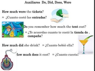 Auxiliares Do, Did, Does, Were
How much were the tickets?
= ¿Cuanto costó las entradas?
Do you remember how much the tent cost?
= ¿Te acuerdas cuanto te costó la tienda de .
. campaña?
How much did she drink? = ¿Cuanto bebió ella?
How much does it cost? = ¿Cuanto cuesta?
 