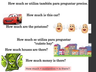 How much se utiliza también para preguntar precios.
How much is this car?
How much are the potatoes?
How much se utiliza para preguntar
"cuánto hay"
How much houses are there?
How much money is there?
How much + sustantivo + is there?
 