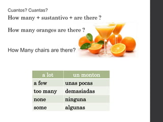 How many + sustantivo + are there ?
How many oranges are there ?
a lot un monton
a few unas pocas
too many demasiadas
none ninguna
some algunas
Cuantos? Cuantas?
How Many chairs are there?
 