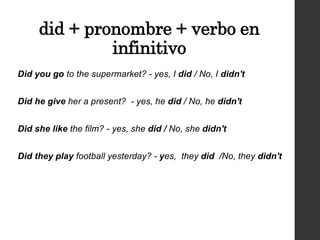 did + pronombre + verbo en
infinitivo
Did you go to the supermarket? - yes, I did / No, I didn't
Did he give her a present? - yes, he did / No, he didn't
Did she like the film? - yes, she did / No, she didn't
Did they play football yesterday? - yes, they did /No, they didn't
 