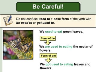 Be Careful!
Do not confuse used to + base form of the verb with
be used to or get used to.
We used to eat green leaves.
We are used to eating the nectar of
flowers.
Form of be
We got used to eating leaves and
flowers.
Form of get
 