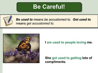 Be Careful!
Be used to means be accustomed to. Get used to
means get accustomed to.
I am used to people loving me.
She got used to getting lots of
compliments.
 