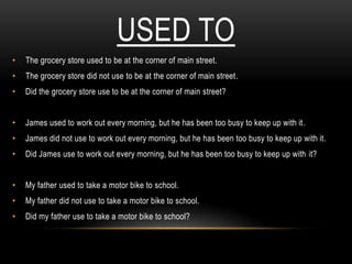 USED TO
• The grocery store used to be at the corner of main street.
• The grocery store did not use to be at the corner of main street.
• Did the grocery store use to be at the corner of main street?
• James used to work out every morning, but he has been too busy to keep up with it.
• James did not use to work out every morning, but he has been too busy to keep up with it.
• Did James use to work out every morning, but he has been too busy to keep up with it?
• My father used to take a motor bike to school.
• My father did not use to take a motor bike to school.
• Did my father use to take a motor bike to school?
 