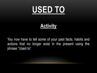 USED TO
Activity
You now have to tell some of your past facts, habits and
actions that no longer exist in the present using the
phrase “Used to”
 