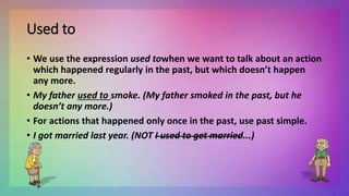 Used to
• We use the expression used towhen we want to talk about an action
which happened regularly in the past, but which doesn’t happen
any more.
• My father used to smoke. (My father smoked in the past, but he
doesn’t any more.)
• For actions that happened only once in the past, use past simple.
• I got married last year. (NOT I used to get married...)
 