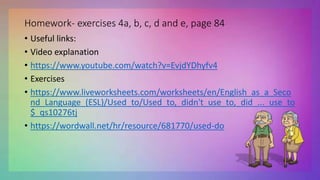 Homework- exercises 4a, b, c, d and e, page 84
• Useful links:
• Video explanation
• https://www.youtube.com/watch?v=EvjdYDhyfv4
• Exercises
• https://www.liveworksheets.com/worksheets/en/English_as_a_Seco
nd_Language_(ESL)/Used_to/Used_to,_didn't_use_to,_did_..._use_to
$_qs10276tj
• https://wordwall.net/hr/resource/681770/used-do
 