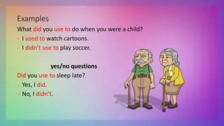 Examples
What did you use to do when you were a child?
 I used to watch cartoons.
• I didn’t use to play soccer.
yes/no questions
Did you use to sleep late?
 Yes, I did.
 No, I didn’t.
 