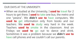 OUR DAYS AT THE UNIVERSITY.
 When we studied at the University, I used to travel for 2
hours to get there. I used to take one bus, the metro and
one “pesera”. We didn’t use to have computers. We
used to get information only from books and our
teachers. We used to study very hard in the week.
Teachers used to smoke in the classroom. And on
Fridays we used to go out to dance and drink.
Sometimes it was a problem because we didn’t use to
have cell phones and we couldn’t call our parents.
 