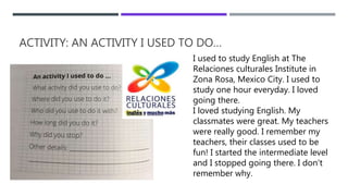 ACTIVITY: AN ACTIVITY I USED TO DO…
I used to study English at The
Relaciones culturales Institute in
Zona Rosa, Mexico City. I used to
study one hour everyday. I loved
going there.
I loved studying English. My
classmates were great. My teachers
were really good. I remember my
teachers, their classes used to be
fun! I started the intermediate level
and I stopped going there. I don’t
remember why.
 