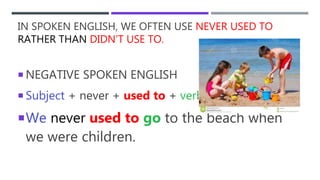 IN SPOKEN ENGLISH, WE OFTEN USE NEVER USED TO
RATHER THAN DIDN’T USE TO.
 NEGATIVE SPOKEN ENGLISH
 Subject + never + used to + verb…
We never used to go to the beach when
we were children.
 