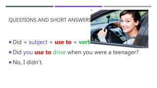 QUESTIONS AND SHORT ANSWERS.
 Did + subject + use to + verb …
 Did you use to drive when you were a teenager?
 No, I didn’t.
 
