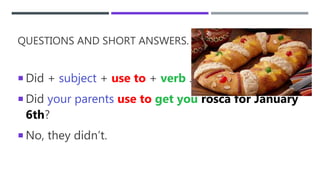 QUESTIONS AND SHORT ANSWERS.
 Did + subject + use to + verb …
 Did your parents use to get you rosca for January
6th?
 No, they didn’t.
 