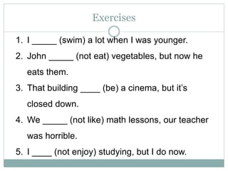 Exercises
1. I _____ (swim) a lot when I was younger.
2. John _____ (not eat) vegetables, but now he
eats them.
3. That building ____ (be) a cinema, but it’s
closed down.
4. We _____ (not like) math lessons, our teacher
was horrible.
5. I ____ (not enjoy) studying, but I do now.