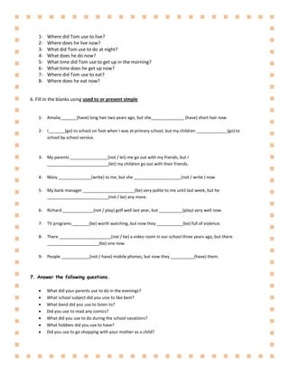1- Where did Tom use to live?
2- Where does he live now?
3- What did Tom use to do at night?
4- What does he do now?
5- What time did Tom use to get up in the morning?
6- What time does he get up now?
7- Where did Tom use to eat?
8- Where does he eat now?
6. Fill in the blanks using used to or present simple
1- Amalia_______(have) long hair two years ago, but she______________ (have) short hair now.
2- I_______(go) to school on foot when I was at primary school, but my children _____________(go) to
school by school service.
3- My parents ________________(not / let) me go out with my friends, but I
__________________________(let) my children go out with their friends.
4- Mary ______________(write) to me, but she ____________________(not / write ) now.
5- My bank manager ______________________(be) very polite to me until last week, but he
__________________________(not / be) any more.
6- Richard _____________(not / play) golf well last year, but __________(play) very well now.
7- TV programs _______(be) worth watching, but now they ___________(be) full of violence.
8- There ______________________(not / be) a video room in our school three years ago, but there
______________________(be) one now.
9- People ____________(not / have) mobile phones, but now they __________(have) them.
7. Answer the following questions.
 What did your parents use to do in the evenings?
 What school subject did you uise to like best?
 What band did you use to listen to?
 Did you use to read any comics?
 What did you use to do during the school vacations?
 What hobbies did you use to have?
 Did you use to go shopping with your mother as a child?
 
