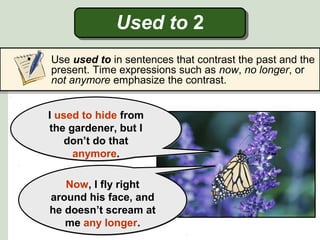 Used to 2
• Use used to in sentences that contrast the past and the
present. Time expressions such as now, no longer, or
not anymore emphasize the contrast.
I used to hide from
the gardener, but I
don’t do that
anymore.
I used to hide from
the gardener, but I
don’t do that
anymore.
Now, I fly right
around his face, and
he doesn’t scream at
me any longer.
Now, I fly right
around his face, and
he doesn’t scream at
me any longer.
 