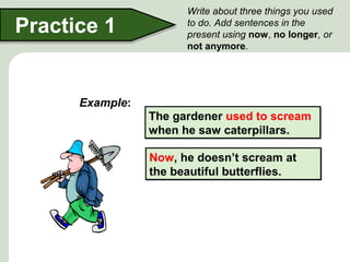 Practice 1
Write about three things you used
to do. Add sentences in the
present using now, no longer, or
not anymore.
The gardener used to scream
when he saw caterpillars.
The gardener used to scream
when he saw caterpillars.
Example:
Now, he doesn’t scream at
the beautiful butterflies.
Now, he doesn’t scream at
the beautiful butterflies.
 