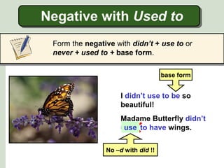 Negative with Used to
Form the negative with didn’t + use to or
never + used to + base form.
Madame Butterfly didn’t
used to have wings.
I didn’t use to be so
beautiful!
use
base form
No –d with did !!
 