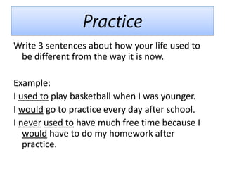 Write 3 sentences about how your life used to
 be different from the way it is now.

Example:
I used to play basketball when I was younger.
I would go to practice every day after school.
I never used to have much free time because I
   would have to do my homework after
   practice.
 
