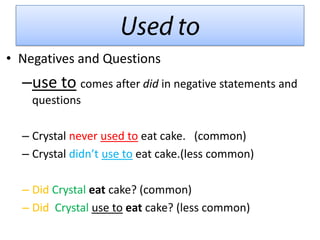 • Negatives and Questions
  –use to comes after did in negative statements and
    questions

  – Crystal never used to eat cake. (common)
  – Crystal didn’t use to eat cake.(less common)

  – Did Crystal eat cake? (common)
  – Did Crystal use to eat cake? (less common)
 