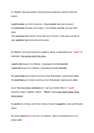 1) '' Used to '' geçmişte yaptığımız fakat günümüzde yapılmayan eylemleri anlatmada
kullanılır.
I used to smoke, but I don't smoke now. / Sigara içerdim, fakat şuan içmiyorum.
Can used to like chocolate, but he hates it. / Can çikolatayı severdi, ama şuan nefret
ediyor.
They used to go out for dinner, but now they have it at home. / Onlar akşam yemeği için
dışarı çıkarlardı, fakat şimdi evde yemek yiyorlar.
2) " Used to " yerine geçmişte devamlı yaptığımız işlerde ve alışkanlıklarımızda " would " da
kullanılabilir. İkisi arasında anlam farkı yoktur.
I used to ride bicycle in my childhood. / Çoçukluğumda bisiklet sürerdim.
I would ride bicycle in my childhood. / Çoçukluğumda bisiklet sürerdim.
She used to take part in theater at primary school./ İlkokuldayken tiyatroda görev alırdı.
She would take part in theater at primary school./ İlkokuldayken tiyatroda görev alırdı.
Ancak " Be, have, know, understand, etc. " gibi durum bildiren fiiller ile " would "
kullanılmaz sadece " used to " kullanılır. " Would " sadece eylem bildiren fiillerle (Action
Verbs) kullanılır.
He used to live in Konya, but he lives in Bursa. / Konya' da yaşıyordu, ancak şuan Bursa'da
yaşıyor.
My parents used to have a red car in my childhood. / Ailemin çoçukluğumda kırmızı bir
arabası vardı.
 