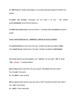 3) " Didn't use to " eskiden yapmadığımız ama şuanda yapmakta olduğumuz eylemler için
kullanılır.
You didn't use to read a newspaper, but she reads a lot now. / Sen eskiden
gazete okumazdın ama şimdi çok okuyorsun.
He didn't use to like football, but now he likes it. / O eskiden futbol sevmezdi ancak şimdi
seviyor.
Yaygın olarak kullanılmasa da " usedn't to " şeklinde de olumsuz yapılabilir.
We usedn't to have so many toys in the past. / Eskiden çok fazla oyuncağımız yoktu.
They usedn't to use mobile phone in the past. / Eskiden cep telefonu kullanılmazdı.
4) Cümleleri geçmiş zamanda yaptığımız için " used to " nun soru şekli " did " ile yapılır.
" Did ....use to....? " şeklinde kullanılır.
Did she use to drink coke when she was a young? / Gençliğinde kola içer miydin?
Yes, She did. / Evet içerdi.
No, She didn't. / Hayır içmezdi.
Did you use to watch cartoons when you were a child? / Çoçukken çizgi film izler miydin?
Yes, I did. / Evet izlerdim.
No, I didn't. / Hayır izlemezdim.
 