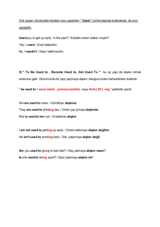 Çok yaygın olmamakla beraber soru yaparken " Used " cümle başında kullanılarak da soru
yapılabilir.
Used you to get up early in the past? / Eskiden erken kalkar mıydın?
Yes, I used. / Evet kalkardım.
No, I usedn't. / Hayır kalkmazdım.
5) '' To Be Used to , Become Used to, Get Used To '' bu üç yapı da alışkın olmak
anlamına gelir. Günümüzde bir şeyi yapmaya alışkın olduğumuzdan bahsederken kullanılır.
" be used to + noun (isim) , pronoun (zamir), veya Verb ( fiil ) -ing " şeklinde yazılır.
We are used to noise. / Gürültüye alışkınız.
They are used to drinking tea. / Onlar çay içmeye alışkınlar.
She is used to her cat. / O kedisine alışkın.
I am not used to getting up early. / Erken kalkmaya alışkın değilim.
He isn't used to working hard. / Sıkı çalışmaya alışkın değil.
Are you used to going to bed late? / Geç yatmaya alışkın mısın?
Is she used to doing sport? / Spor yapmaya alışkın mı?
 