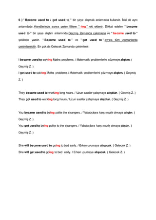 6 ) '' Become used to / get used to '' bir şeye alışmak anlamında kullanılır. İkisi de aynı
anlamdadır. Kendilerinde sonra gelen fiillere '' -ing '' eki eklenir. Dikkat edelim '' become
used to '' bir şeye alıştım anlamında Geçmiş Zamanda çekimlenir ve '' became used to ''
şeklinde yazılır. '' Become used to '' ve '' get used to '' ayrıca tüm zamanlarda
çekimlenebilir. En çok da Gelecek Zamanda çekimlenir.
I became used to solving Maths problems. / Matematik problemlerini çözmeye alıştım. (
Geçmiş Z. )
I got used to solving Maths problems./ Matematik problemlerini çözmeye alıştım. ( Geçmiş
Z. )
They became used to working long hours. / Uzun saatler çalışmaya alıştılar. ( Geçmiş Z. )
They got used to working long hours./ Uzun saatler çalışmaya alıştılar. ( Geçmiş Z. )
You became used to being polite the strangers. / Yababcılara karşı nazik olmaya alıştın. (
Geçmiş Z. )
You got used to being polite to the strangers. / Yababcılara karşı nazik olmaya alıştın. (
Geçmiş Z. )
She will become used to going to bed early. / Erken uyumaya alışacak. ( Gelecek Z. )
She will get used to going to bed early. / Erken uyumaya alışacak. ( Gelecek Z. )
 