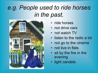 • ride horses
• not drive cars
• not watch TV
• listen to the radio a lot
• not go to the cinema
• not live in flats
• sit by the fire in the
evening
• light candels
e.g. People used to ride horses
in the past.
 