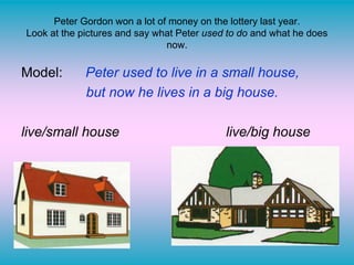 Peter Gordon won a lot of money on the lottery last year.
Look at the pictures and say what Peter used to do and what he does
now.
Model: Peter used to live in a small house,
but now he lives in a big house.
live/small house live/big house
 