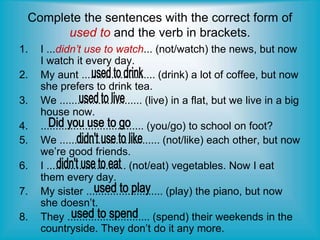 Complete the sentences with the correct form of
used to and the verb in brackets.
1. I ...didn’t use to watch... (not/watch) the news, but now
I watch it every day.
2. My aunt ......................... (drink) a lot of coffee, but now
she prefers to drink tea.
3. We ............................ (live) in a flat, but we live in a big
house now.
4. ................................... (you/go) to school on foot?
5. We .................................. (not/like) each other, but now
we’re good friends.
6. I ........................... (not/eat) vegetables. Now I eat
them every day.
7. My sister .......................... (play) the piano, but now
she doesn’t.
8. They ............................ (spend) their weekends in the
countryside. They don’t do it any more.
 