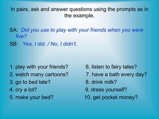 In pairs, ask and answer questions using the prompts as in
the example.
SA: Did you use to play with your friends when you were
five?
SB: Yes, I did. / No, I didn’t.
1. play with your friends? 6. listen to fairy tales?
2. watch many cartoons? 7. have a bath every day?
3. go to bed late? 8. drink milk?
4. cry a lot? 9. dress yourself?
5. make your bed? 10. get pocket money?
 