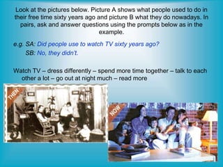 Look at the pictures below. Picture A shows what people used to do in
their free time sixty years ago and picture B what they do nowadays. In
pairs, ask and answer questions using the prompts below as in the
example.
e.g. SA: Did people use to watch TV sixty years ago?
SB: No, they didn’t.
Watch TV – dress differently – spend more time together – talk to each
other a lot – go out at night much – read more
 