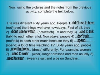 Now, using the pictures and the notes from the previous
activity, complete the text below.
Life was different sixty years ago. People 1)........................
(not/have) the things we have nowadays. First of all, they
2) ............................. (not/watch) TV and they 3) ................
(talk) to each other a lot. Nowadays, people 4) ....................
(not/talk) to each other much because they 5) .....................
(spend) a lot of time watching TV. Sixty years ago, people
6) ....................... (dress) differently. For example, women
7) ....................... (wear) longer dresses and men usually 8)
...................... (wear) a suit and a tie on Sundays.
 