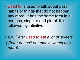 • Used to is used to talk about past
habits or things that do not happen
any more. It has the same form in all
persons, singular and plural. It is
followed by infinitive.
• e.g. Peter used to eat a lot of sweets.
( Peter doesn’t eat many sweets any
more)
 