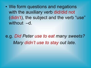 • We form questions and negations
with the auxiliary verb did/did not
(didn’t), the subject and the verb “use”
without –d.
e.g. Did Peter use to eat many sweets?
Mary didn’t use to stay out late.
 