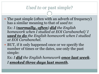 Used to or past simple?
 The past simple (often with an adverb of frequency)
has a similar meaning to that of used to:
Ex: I (normally, often) did the English
homework when I studied at EOI Carabanchel/ I
used to do the English homework when I studied
at EOI Carabanchel.
 BUT, if it only happened once or we specify the
number of times or the dates, use only the past
simple:
Ex: I did the English homework once last week.
I smoked three days last month.
 