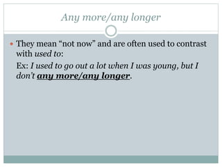 Any more/any longer
 They mean “not now” and are often used to contrast
with used to:
Ex: I used to go out a lot when I was young, but I
don’t any more/any longer.
 