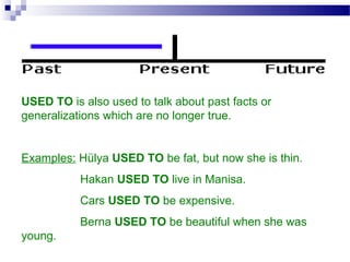 USED TO is also used to talk about past facts or
generalizations which are no longer true.
Examples: Hülya USED TO be fat, but now she is thin.
Hakan USED TO live in Manisa.
Cars USED TO be expensive.
Berna USED TO be beautiful when she was
young.
 