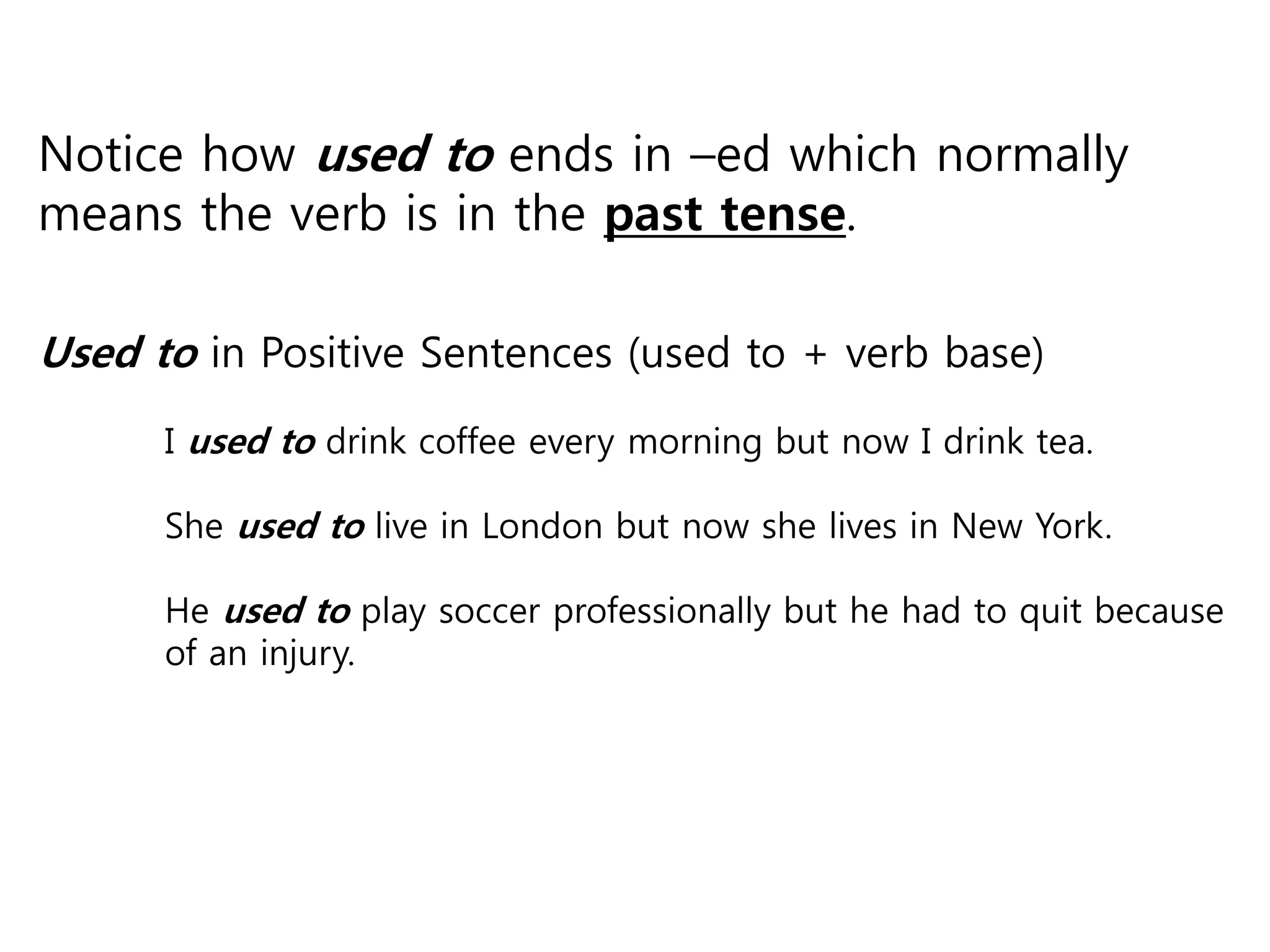 Notice how used to ends in –ed which normally
means the verb is in the past tense.
Used to in Positive Sentences (used to + verb base)
I used to drink coffee every morning but now I drink tea.
She used to live in London but now she lives in New York.
He used to play soccer professionally but he had to quit because
of an injury.