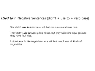 Used to in Negative Sentences (didn’t + use to + verb base)
She didn’t use to exercise at all, but she runs marathons now.
They didn’t use to want a big house, but they want one now because
they have four kids.
I didn’t use to like vegetables as a kid, but now I love all kinds of
vegetables.
 