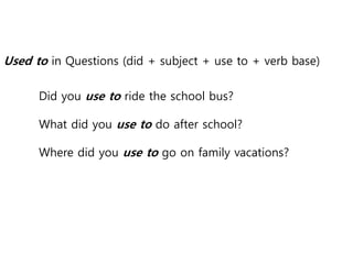 Used to in Questions (did + subject + use to + verb base)
Did you use to ride the school bus?
What did you use to do after school?
Where did you use to go on family vacations?
 